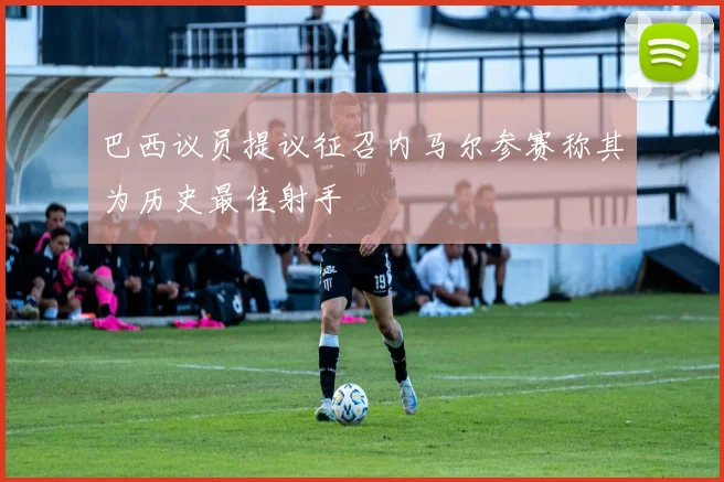 巴西议员提议征召内马尔参赛称其为历史最佳射手