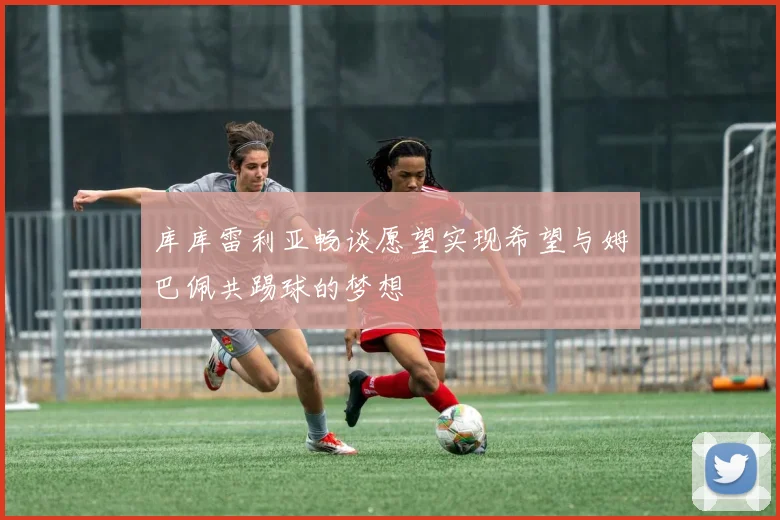 库库雷利亚畅谈愿望实现希望与姆巴佩共踢球的梦想