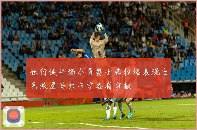 独行侠半场小负爵士弗拉格表现出色浓眉马尔卡宁各有贡献