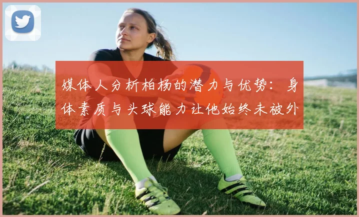 媒体人分析柏杨的潜力与优势：身体素质与头球能力让他始终未被外教放弃