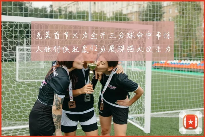 克莱首节火力全开三分球命中率惊人独行侠狂轰42分展现强大攻击力
