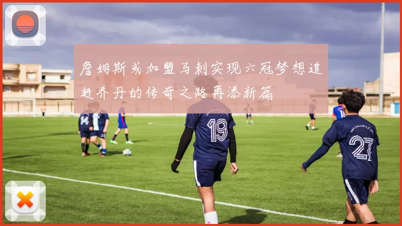 詹姆斯或加盟马刺实现六冠梦想追赶乔丹的传奇之路再添新篇