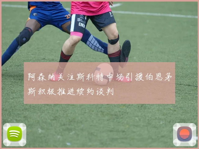阿森纳关注斯科特中场引援伯恩茅斯积极推进续约谈判