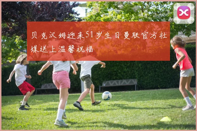 贝克汉姆迎来51岁生日曼联官方社媒送上温馨祝福