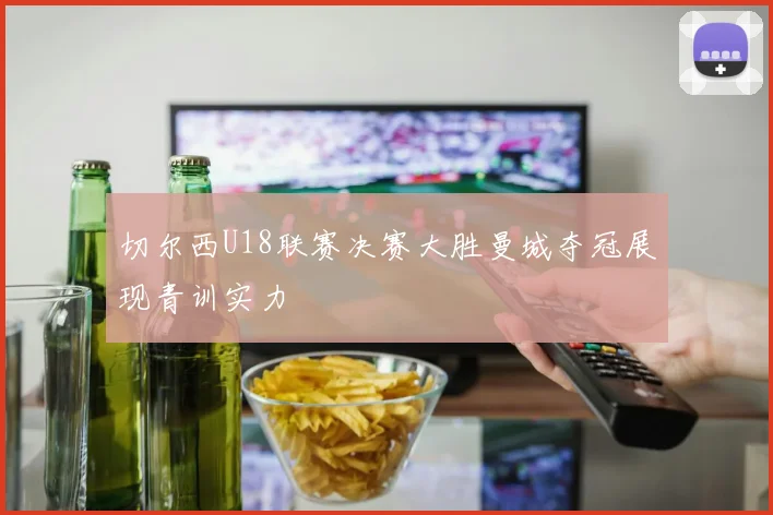 切尔西U18联赛决赛大胜曼城夺冠展现青训实力