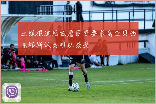 土媒报道厄兹詹薪资要求高企贝西克塔斯认为难以接受
