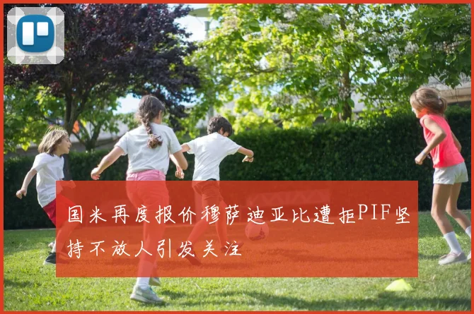 国米再度报价穆萨迪亚比遭拒PIF坚持不放人引发关注