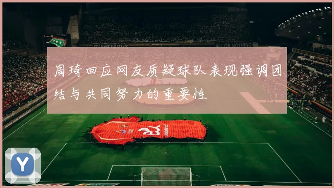 周琦回应网友质疑球队表现强调团结与共同努力的重要性