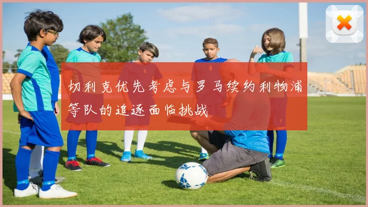 切利克优先考虑与罗马续约利物浦等队的追逐面临挑战