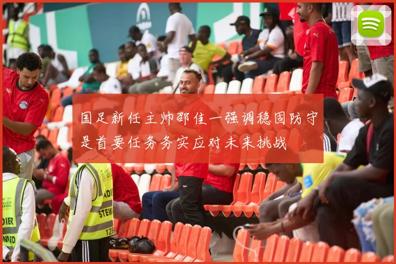 国足新任主帅邵佳一强调稳固防守是首要任务务实应对未来挑战