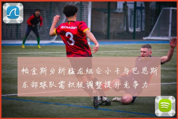 帕金斯分析猛龙组合小卡与巴恩斯东部球队需积极调整提升竞争力
