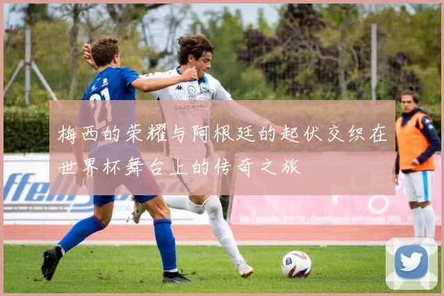 梅西的荣耀与阿根廷的起伏交织在世界杯舞台上的传奇之旅
