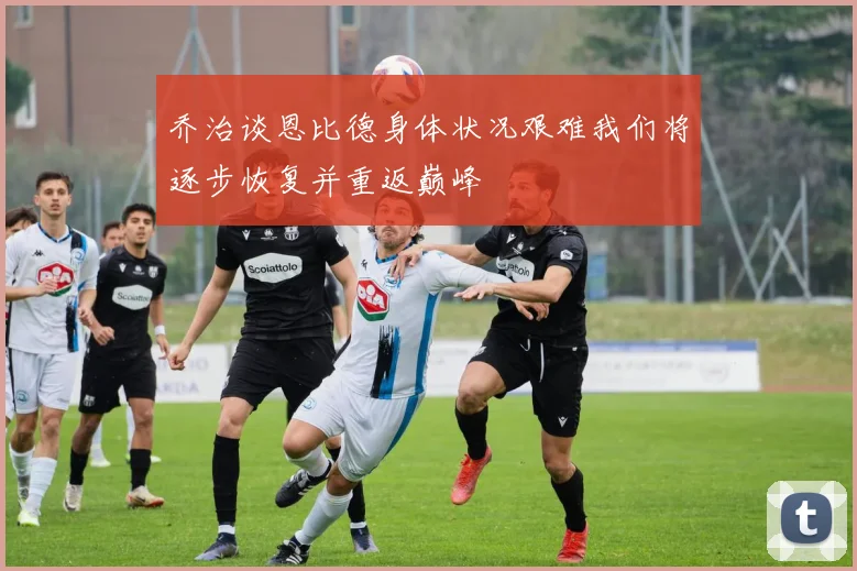 乔治谈恩比德身体状况艰难我们将逐步恢复并重返巅峰