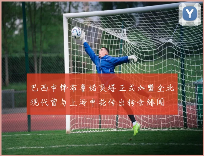 巴西中锋布鲁诺莫塔正式加盟全北现代曾与上海申花传出转会绯闻