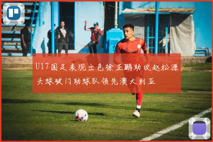 U17国足表现出色徐正鹏助攻赵松源头球破门助球队领先澳大利亚