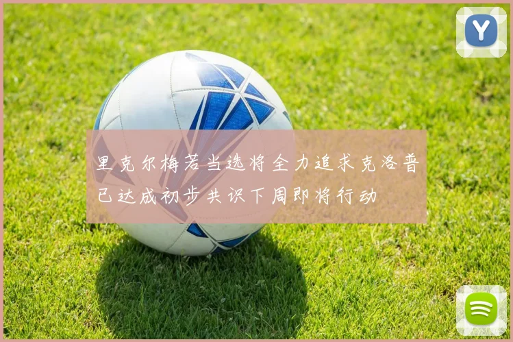 里克尔梅若当选将全力追求克洛普已达成初步共识下周即将行动