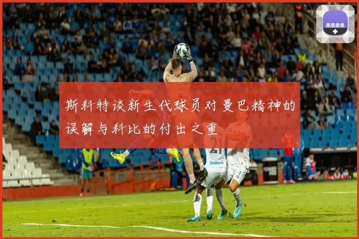 斯科特谈新生代球员对曼巴精神的误解与科比的付出之重