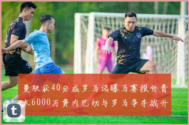 曼联获40分成罗马诺曝马赛报价青木6000万费内巴切与罗马争夺战升级