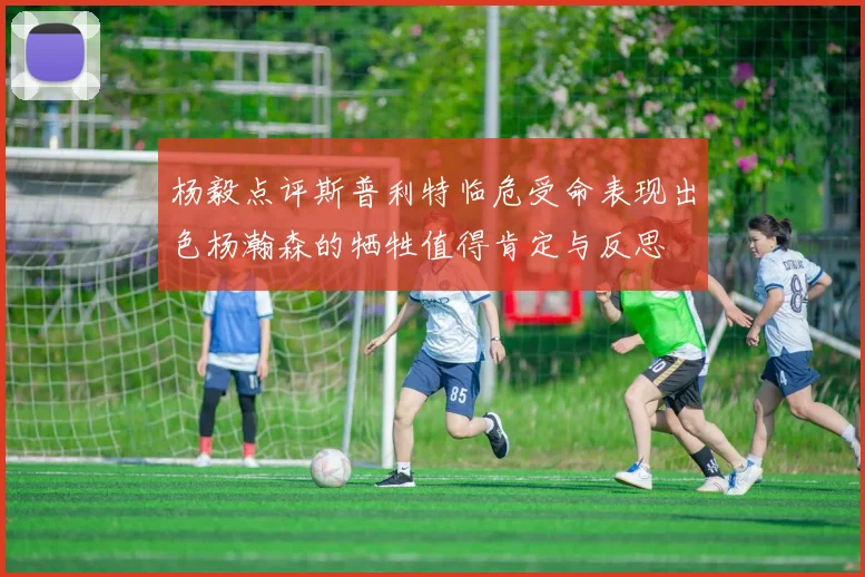 杨毅点评斯普利特临危受命表现出色杨瀚森的牺牲值得肯定与反思