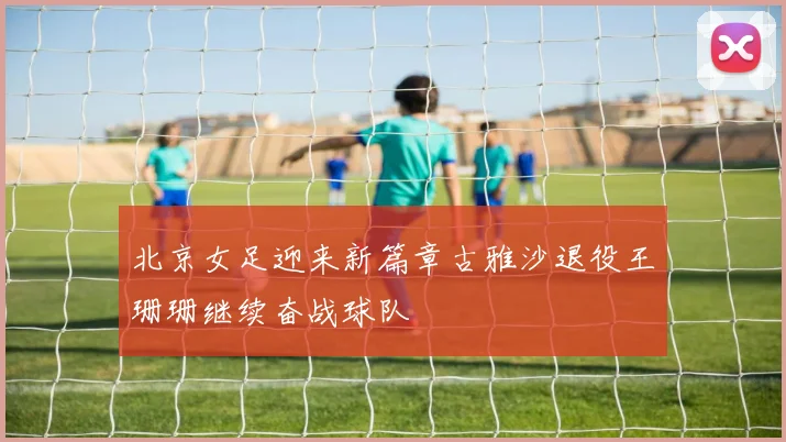 北京女足迎来新篇章古雅沙退役王珊珊继续奋战球队